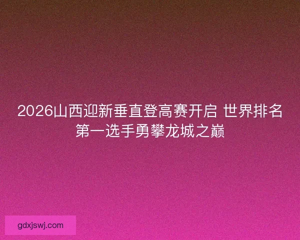 2026山西迎新垂直登高赛开启 世界排名第一选手勇攀龙城之巅