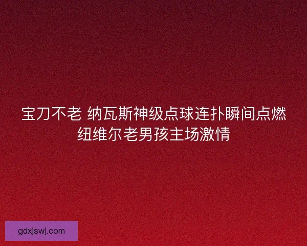 宝刀不老 纳瓦斯神级点球连扑瞬间点燃纽维尔老男孩主场激情