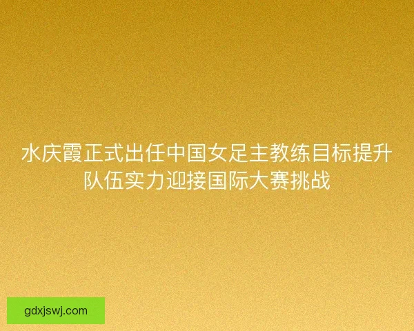 水庆霞正式出任中国女足主教练目标提升队伍实力迎接国际大赛挑战