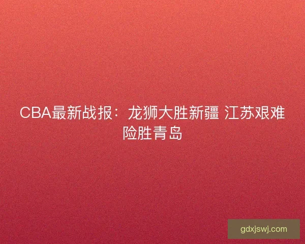 CBA最新战报：龙狮大胜新疆 江苏艰难险胜青岛