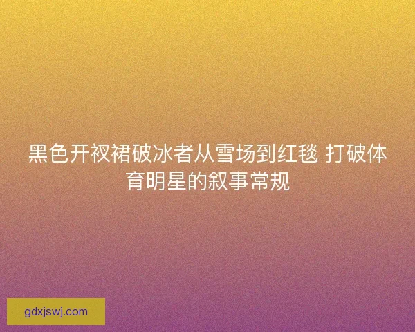 黑色开衩裙破冰者从雪场到红毯 打破体育明星的叙事常规