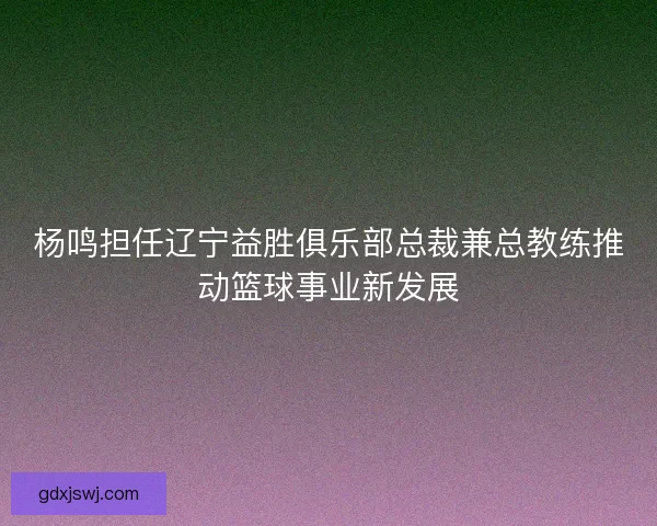 杨鸣担任辽宁益胜俱乐部总裁兼总教练推动篮球事业新发展